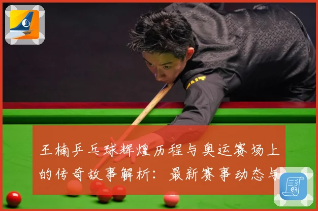王楠乒乓球辉煌历程与奥运赛场上的传奇故事解析：最新赛事动态与深度分析