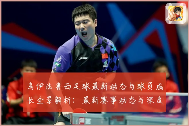 乌伊法鲁西足球最新动态与球员成长全景解析：最新赛事动态与深度分析