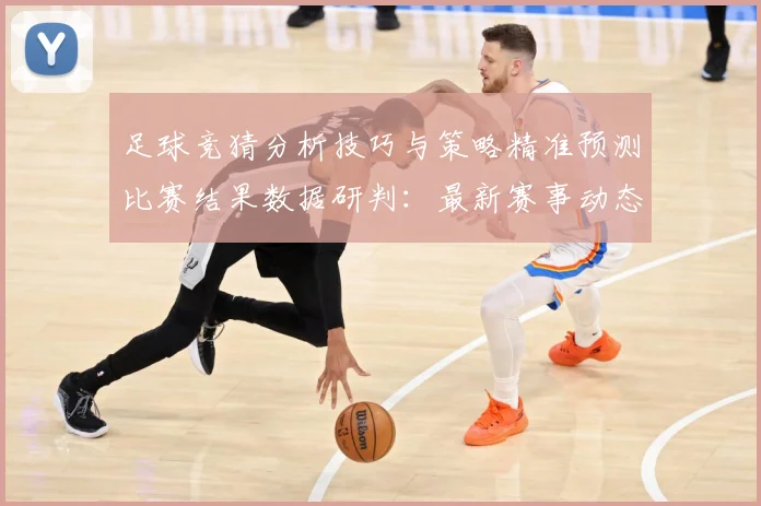 足球竞猜分析技巧与策略精准预测比赛结果数据研判：最新赛事动态与深度分析