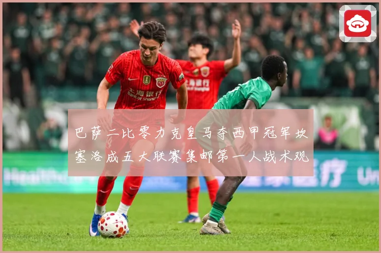 巴萨二比零力克皇马夺西甲冠军坎塞洛成五大联赛集邮第一人战术观察：最新赛事动态与深度分析
