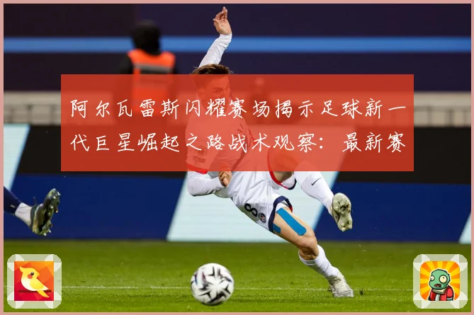 阿尔瓦雷斯闪耀赛场揭示足球新一代巨星崛起之路战术观察：最新赛事动态与深度分析
