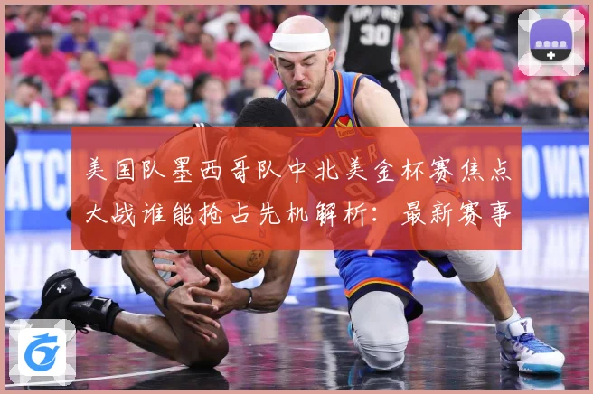 美国队墨西哥队中北美金杯赛焦点大战谁能抢占先机解析：最新赛事动态与深度分析