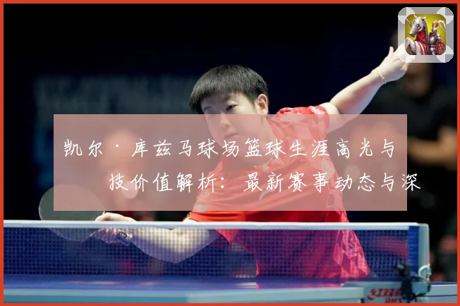 凯尔·库兹马球场篮球生涯高光与竞技价值解析：最新赛事动态与深度分析