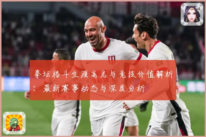拳坛格斗生涯高光与竞技价值解析：最新赛事动态与深度分析