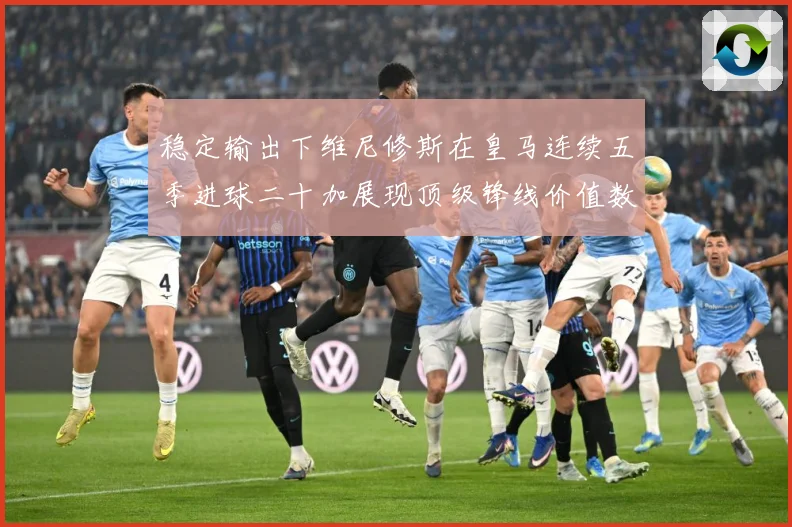 稳定输出下维尼修斯在皇马连续五季进球二十加展现顶级锋线价值数据研判：最新赛事动态与深度分析