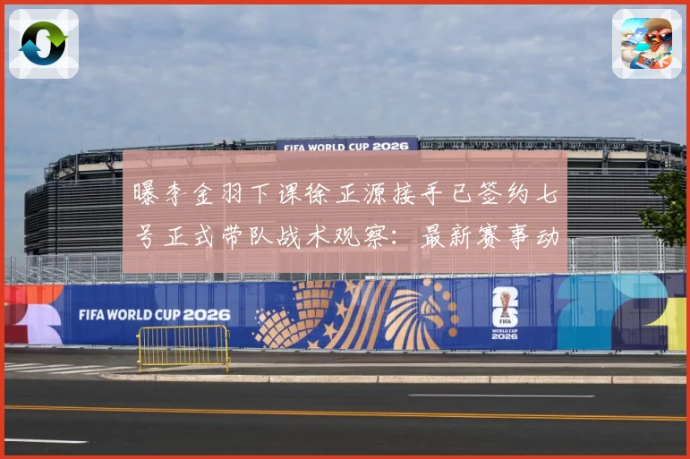曝李金羽下课徐正源接手已签约七号正式带队战术观察：最新赛事动态与深度分析