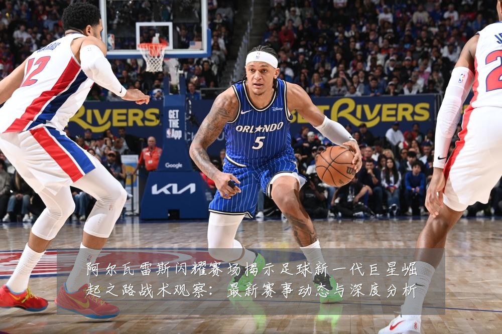 阿尔瓦雷斯闪耀赛场揭示足球新一代巨星崛起之路战术观察：最新赛事动态与深度分析