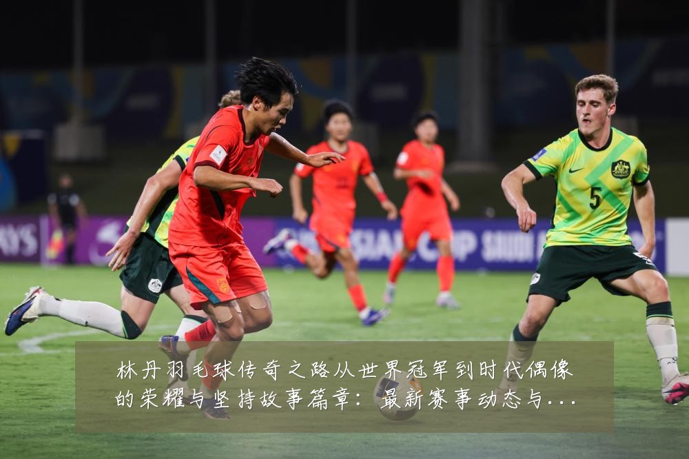 林丹羽毛球传奇之路从世界冠军到时代偶像的荣耀与坚持故事篇章：最新赛事动态与深度分析